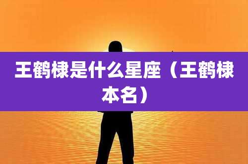 王鹤棣是什么星座（王鹤棣本名）