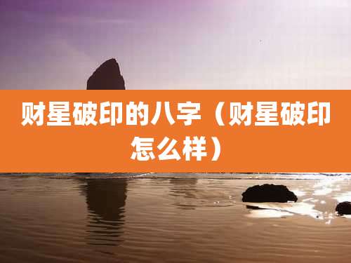 财星破印的八字（财星破印怎么样）