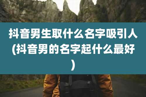 抖音男生取什么名字吸引人(抖音男的名字起什么最好)