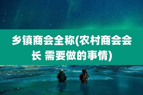 乡镇商会全称(农村商会会长 需要做的事情)