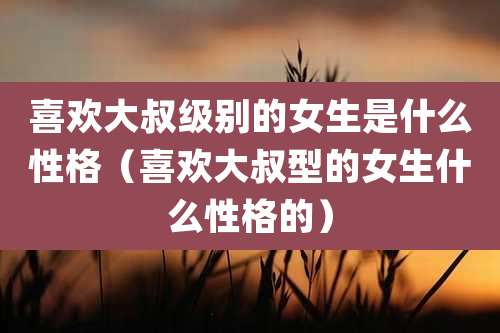喜欢大叔级别的女生是什么性格（喜欢大叔型的女生什么性格的）