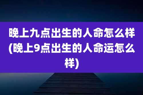 晚上九点出生的人命怎么样(晚上9点出生的人命运怎么样)