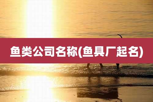 鱼类公司名称(鱼具厂起名)