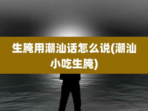 生腌用潮汕话怎么说(潮汕小吃生腌)