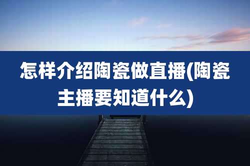 怎样介绍陶瓷做直播(陶瓷主播要知道什么)