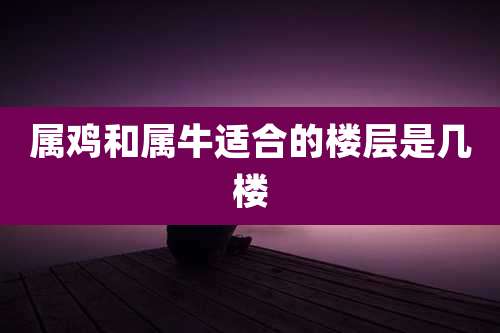 属鸡和属牛适合的楼层是几楼