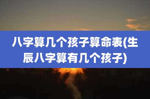 八字算几个孩子算命表(生辰八字算有几个孩子)