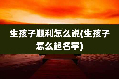 生孩子顺利怎么说(生孩子怎么起名字)