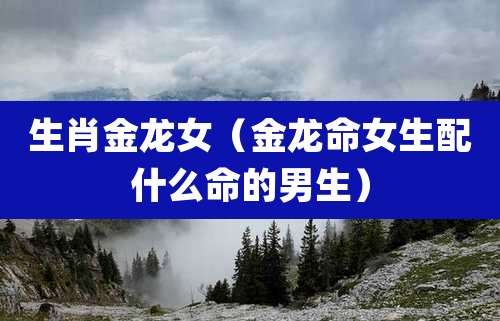生肖金龙女（金龙命女生配什么命的男生）