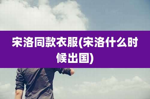 宋洛同款衣服(宋洛什么时候出国)