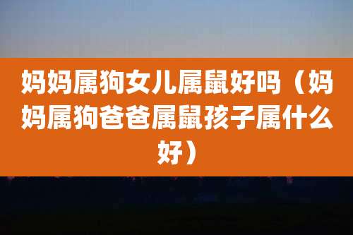 妈妈属狗女儿属鼠好吗（妈妈属狗爸爸属鼠孩子属什么好）