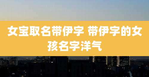 女宝取名带伊字 带伊字的女孩名字洋气