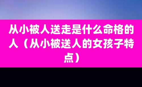 从小被人送走是什么命格的人（从小被送人的女孩子特点）