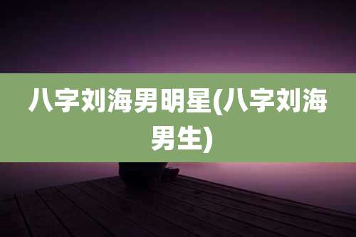 八字刘海男明星(八字刘海 男生)