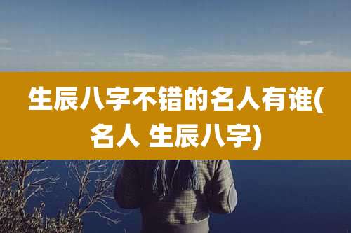 生辰八字不错的名人有谁(名人 生辰八字)