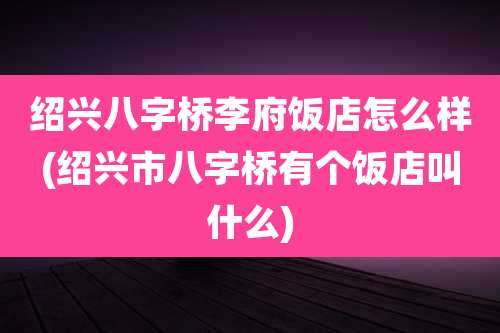 绍兴八字桥李府饭店怎么样(绍兴市八字桥有个饭店叫什么)
