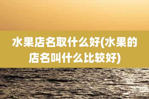 水果店名取什么好(水果的店名叫什么比较好)