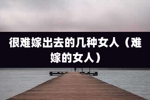很难嫁出去的几种女人（难嫁的女人）