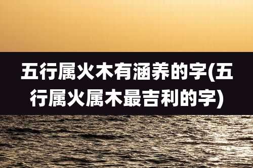 五行属火木有涵养的字(五行属火属木最吉利的字)