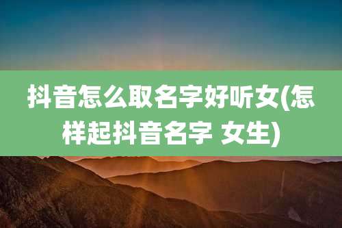 抖音怎么取名字好听女(怎样起抖音名字 女生)