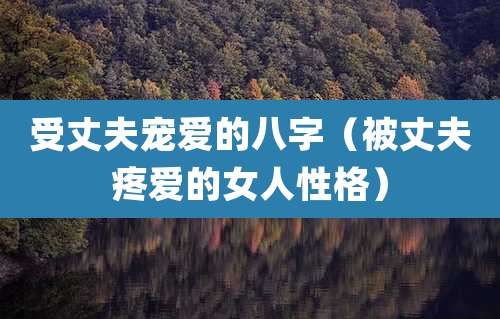 受丈夫宠爱的八字（被丈夫疼爱的女人性格）