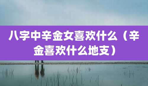 八字中辛金女喜欢什么（辛金喜欢什么地支）