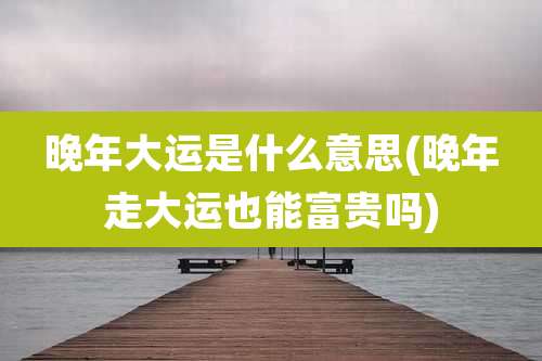 晚年大运是什么意思(晚年走大运也能富贵吗)