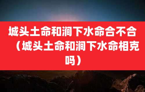 城头土命和涧下水命合不合（城头土命和涧下水命相克吗）