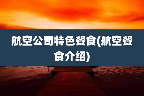 航空公司特色餐食(航空餐食介绍)
