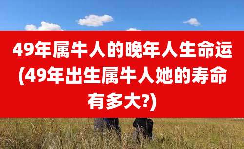 49年属牛人的晚年人生命运(49年出生属牛人她的寿命有多大?)