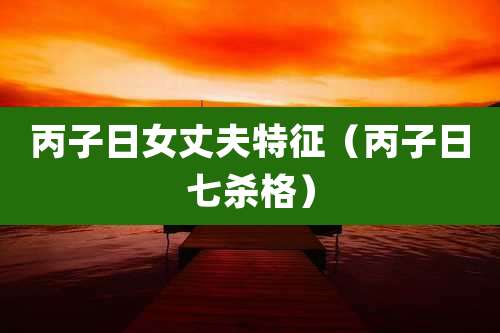 丙子日女丈夫特征（丙子日七杀格）