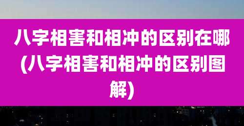 八字相害和相冲的区别在哪(八字相害和相冲的区别图解)
