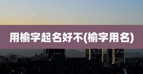 用榆字起名好不(榆字用名)