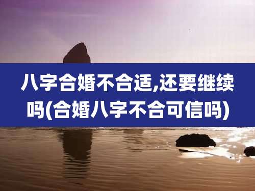 八字合婚不合适,还要继续吗(合婚八字不合可信吗)