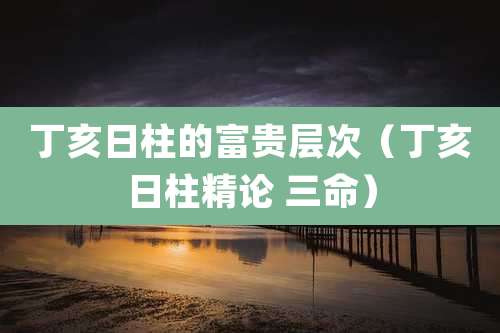 丁亥日柱的富贵层次（丁亥日柱精论 三命）