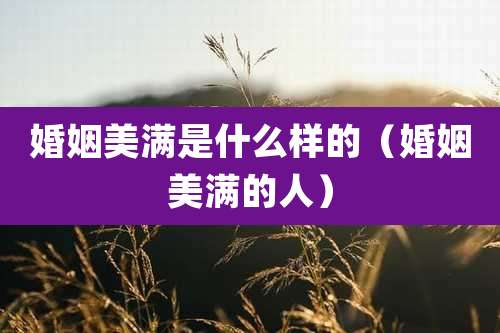 婚姻美满是什么样的（婚姻美满的人）