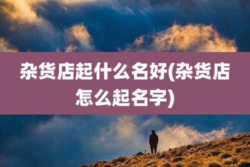 杂货店起什么名好(杂货店怎么起名字)