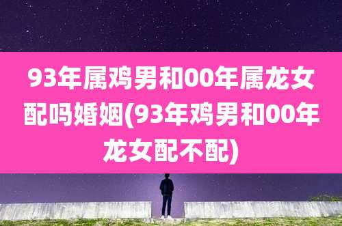 93年属鸡男和00年属龙女配吗婚姻(93年鸡男和00年龙女配不配)