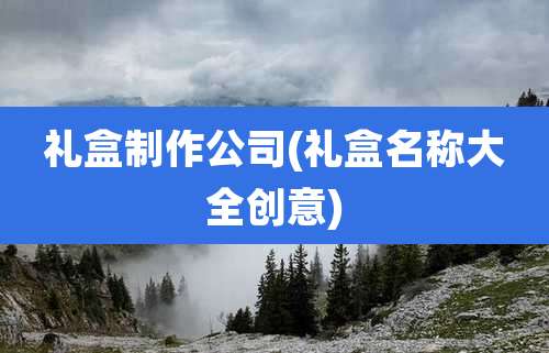 礼盒制作公司(礼盒名称大全创意)