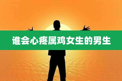 谁会心疼属鸡女生的男生