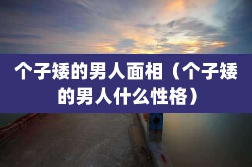 个子矮的男人面相（个子矮的男人什么性格）