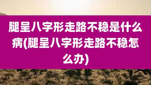 腿呈八字形走路不稳是什么病(腿呈八字形走路不稳怎么办)