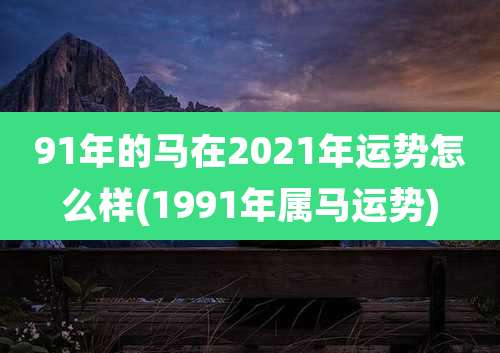 91年的马在2021年运势怎么样(1991年属马运势)