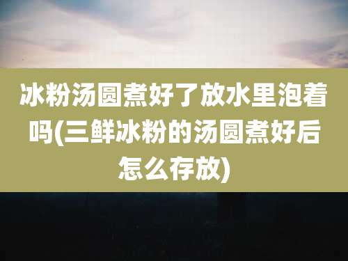 冰粉汤圆煮好了放水里泡着吗(三鲜冰粉的汤圆煮好后怎么存放)