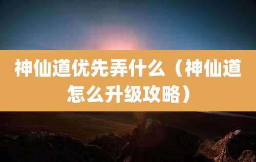 神仙道优先弄什么（神仙道怎么升级攻略）