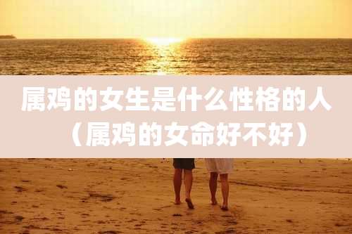 属鸡的女生是什么性格的人(属鸡的女命好不好)