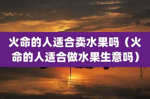 火命的人适合卖水果吗（火命的人适合做水果生意吗）