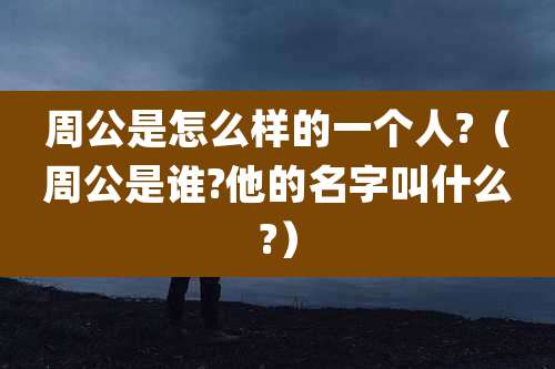 周公是怎么样的一个人?（周公是谁?他的名字叫什么?）