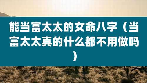 能当富太太的女命八字（当富太太真的什么都不用做吗）