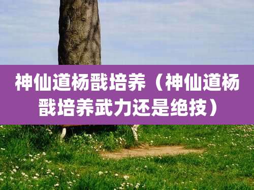 神仙道杨戬培养（神仙道杨戬培养武力还是绝技）